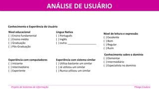Nível educacional
( ) Ensino fundamental
( ) Ensino médio
( ) Graduação
( ) Pós-Graduação
Língua Nativa
( ) Português
( ) Inglês
( ) outra: ___________________
Nível de leitura e expressão
( ) Excelente
( ) Bom
( ) Regular
( ) Ruim
Experiência com computadores
( ) Iniciante
( ) Intermediário
( ) Experiente
Experiência com sistema similar
( ) Utiliza bastante um similar
( ) Já utilizou um similar
( ) Nunca utilizou um similar
Conhecimento sobre o domínio
( ) Elementar
( ) Intermediário
( ) Especialista no domínio
Conhecimento e Experiência do Usuário
Projeto de Sistemas de informação Thiago Casácio
ANÁLISE DE USUÁRIOANÁLISE DE USUÁRIO
 