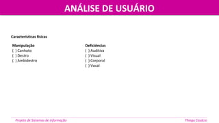 Manipulação
( ) Canhoto
( ) Destro
( ) Ambidestro
Deficiências
( ) Auditiva
( ) Visual
( ) Corporal
( ) Vocal
Características físicas
ANÁLISE DE USUÁRIOANÁLISE DE USUÁRIO
Projeto de Sistemas de informação Thiago Casácio
 