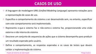 o A linguagem de modelagem UML (Unified Modeling Language) apresenta notações para
a representação de casos de uso.
o Especifica o comportamento do sistema a ser desenvolvido sem, no entanto, especificar
com este comportamento será implementado.
o Representa o que o sistema faz e não como o sistema faz, proporcionando uma visão
externa e não interna do sistema.
o Descreve um conjunto de sequencias de ações que o sistema desempenha para produzir
um resultado esperado pelo usuário.
o Define o comportamento, as respostas esperadas e os casos de testes que devem
validar a implementação do sistema.
CASOS DE USOCASOS DE USO
Projeto de Sistemas de informação Thiago Casácio
 