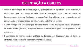 o Consiste da definição das classes (objetos) que representam o problema a ser resolvido, o
modo pelo qual as classes se relacionam e interagem umas com as outras, o
funcionamento interno (atributos e operações) dos objetos e os mecanismos de
comunicação (mensagens) que permitem a eles trabalharem juntos;
o A OOA começa com uma descrição de casos de uso – uma descrição baseada em cenário
de como atores (pessoas, máquinas, outros sistemas) interagem com o produto a ser
construído;
o É composto de representações gráficas ou baseado em linguagem que definem os
atributos, relacionamento e comportamento das classes
ORIENTAÇÃO A OBJETOSORIENTAÇÃO A OBJETOS
Projeto de Sistemas de informação Thiago Casácio
 