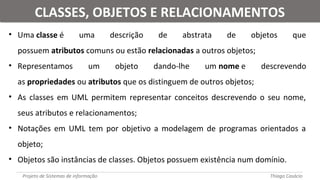 • Uma classe é uma descrição de abstrata de objetos que
possuem atributos comuns ou estão relacionadas a outros objetos;
• Representamos um objeto dando-lhe um nome e descrevendo
as propriedades ou atributos que os distinguem de outros objetos;
• As classes em UML permitem representar conceitos descrevendo o seu nome,
seus atributos e relacionamentos;
• Notações em UML tem por objetivo a modelagem de programas orientados a
objeto;
• Objetos são instâncias de classes. Objetos possuem existência num domínio.
Projeto de Sistemas de informação Thiago Casácio
CLASSES, OBJETOS E RELACIONAMENTOSCLASSES, OBJETOS E RELACIONAMENTOS
 