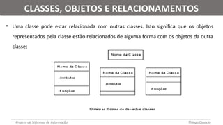 • Uma classe pode estar relacionada com outras classes. Isto significa que os objetos
representados pela classe estão relacionados de alguma forma com os objetos da outra
classe;
Projeto de Sistemas de informação Thiago Casácio
CLASSES, OBJETOS E RELACIONAMENTOSCLASSES, OBJETOS E RELACIONAMENTOS
 