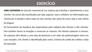 UMA LOCADORAUMA LOCADORA de veículos necessita de um sistema para facilitar o atendimento a seus
clientes. Os carros são classificados por tipo: popular, luxo e utilitário. As informações que
interessam à locadora sobre cada um dos veículos são: placa do carro, tipo e valor diário
do aluguel.
Os funcionários da locadora são responsáveis pelo cadastro dos clientes e dos veículos.
Eles também fazem as locações e encerram as mesmas. Há clientes especiais e comuns.
Os especiais têm direito a uma taxa de desconto e um valor de quilometragem extra nas
suas locações. Um cliente é identificado pelo nome, número do cartão de crédito e data
de expiração.
Projeto de Sistemas de informação Thiago Casácio
EXERCÍCIOEXERCÍCIO
 