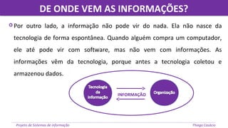 DE ONDE VEM AS INFORMAÇÕES?DE ONDE VEM AS INFORMAÇÕES?
Projeto de Sistemas de informação Thiago Casácio
 Por outro lado, a informação não pode vir do nada. Ela não nasce da
tecnologia de forma espontânea. Quando alguém compra um computador,
ele até pode vir com software, mas não vem com informações. As
informações vêm da tecnologia, porque antes a tecnologia coletou e
armazenou dados.
INFORMAÇÃO
 