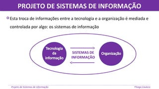 PROJETO DE SISTEMAS DE INFORMAÇÃOPROJETO DE SISTEMAS DE INFORMAÇÃO
Projeto de Sistemas de informação Thiago Casácio
 Esta troca de informações entre a tecnologia e a organização é mediada e
controlada por algo: os sistemas de informação
SISTEMAS DE
INFORMAÇÃO
 