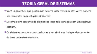 TEORIA GERAL DE SISTEMASTEORIA GERAL DE SISTEMAS
Projeto de Sistemas de informação Thiago Casácio
 Você já percebeu que problemas de áreas diferentes muitas vezes podem
ser resolvidos com soluções similares?
 Sistema é um conjunto de elementos inter-relacionados com um objetivo
comum.
 Os sistemas possuem características e leis similares independentemente
da área onde se encontram.
 