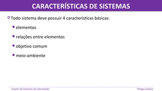 CARACTERÍSTICAS DE SISTEMASCARACTERÍSTICAS DE SISTEMAS
Projeto de Sistemas de informação Thiago Casácio
 Todo sistema deve possuir 4 características básicas:
elementos
relações entre elementos
objetivo comum
meio-ambiente
 