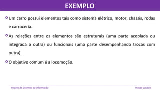 EXEMPLOEXEMPLO
Projeto de Sistemas de informação Thiago Casácio
 Um carro possui elementos tais como sistema elétrico, motor, chassis, rodas
e carroceria.
 As relações entre os elementos são estruturais (uma parte acoplada ou
integrada a outra) ou funcionais (uma parte desempenhando trocas com
outra).
 O objetivo comum é a locomoção.
 