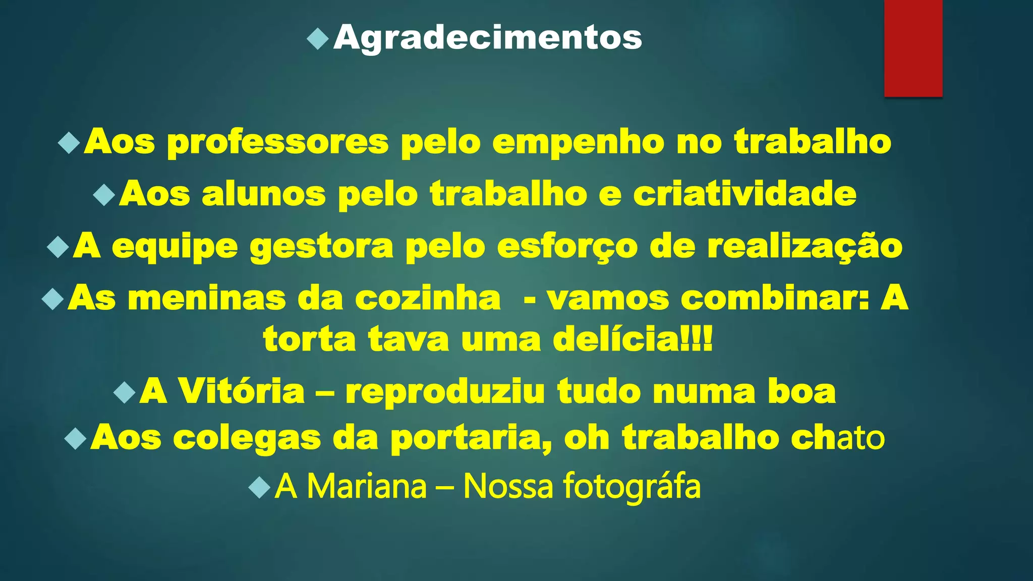 Agradecimentos
Aos professores pelo empenho no trabalho
Aos alunos pelo trabalho e criatividade
A equipe gestora pelo esforço de realização
As meninas da cozinha - vamos combinar: A
torta tava uma delícia!!!
A Vitória – reproduziu tudo numa boa
Aos colegas da portaria, oh trabalho chato
A Mariana – Nossa fotográfa