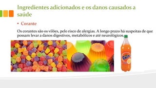 Ingredientes adicionados e os danos causados a
saúde
• Corante
Os corantes são os vilões, pelo risco de alergias. A longo prazo há suspeitas de que
possam levar a danos digestivos, metabólicos e até neurológicos.
 