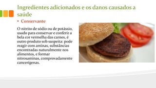 Ingredientes adicionados e os danos causados a
saúde
• Conservante
O nitrito de sódio ou de potássio,
usado para conservar e conferir a
bela cor vermelha das carnes, é
outro produto sob suspeita: pode
reagir com aminas, substâncias
encontradas naturalmente nos
alimentos, e formar
nitrosaminas, comprovadamente
cancerígenas.
 