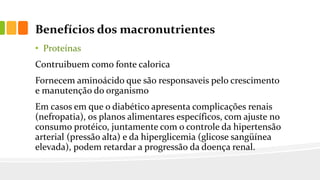 Benefícios dos macronutrientes
• Proteínas
Contruibuem como fonte calorica
Fornecem aminoácido que são responsaveis pelo crescimento
e manutenção do organismo
Em casos em que o diabético apresenta complicações renais
(nefropatia), os planos alimentares específicos, com ajuste no
consumo protéico, juntamente com o controle da hipertensão
arterial (pressão alta) e da hiperglicemia (glicose sangüínea
elevada), podem retardar a progressão da doença renal.
 