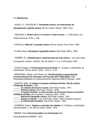 9 
11. Referências: 
- ACIOLY, C.; DAVIDSON, F. Densidade urbana: um instrumento de 
planejamento e gestão urbana. Rio de Janeiro: Mauad, 1998. 104 p. 
- AZEVEDO, A. Brasil a terra e o homem: a vida humana. v. 2. São Paulo: Cia. 
Editora Nacional, 1970, p. 490. 
- CASTELLS, Manuel. A questão urbana. Rio de Janeiro: Paz e Terra, 1983. 
- CLARK, David. Introdução à geografia urbana. São Paulo: DIFEL, 1985. 
- CORRÊA, R. L.Globalização e reestruturação da rede urbana – uma nota sobre 
as pequenas cidades. Território, Rio de Janeiro, n. 6. p. 43-53, ján/jun.1999. 
- DAVIS, Kingsley. A urbanização da humanidade. In: Cidades: a urbanização da 
humanidade. Rio de Janeiro: Zahar, 1972. p. 13-35. 
- MENDONÇA, Magno José Távora de. Transformações e permanências 
socioeconômicas do município de Pracuúba (AP) (1992-2008). 2009. 
Dissertação (Mestrado em Desenvolvimento Regional)-UNIFAP,Macapá, 2009 
- SANTOS, Milton. A cidade nos países subdesenvolvidos. Rio de Janeiro: 
Civilização Brasileira, 1965. 
______. As cidades do terceiro mundo. São Paulo: Hucitec, 1971. 
______. Pobreza urbana. São Paulo: Hucitec, 1979a. 
______. O espaço dividido: os dois circuitos da economia urbana nos países 
subdesenvolvidos. Rio de Janeiro: Francisco Alves. 1979b. 
______. Manual de Geografia urbana. São Paulo: Hucitec, 1981. 
______. Espaço e método. 3. ed. São Paulo: Nobel, 1992. (Coleção Espaços). 
______. A urbanização brasileira. São Paulo. Hucitec: 1994. 
- SJOBERG, Gideon. Origem e evolução das cidades. In: Cidades: a urbanização 
da humanidade. 2. ed. Rio de Janeiro: Zahar, 1972. 
-SINGER, Paul. Economia política da urbanização.São 
Paulo:Brasiliense;CEBRAP, 1975. 
 