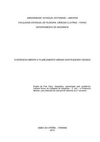 1 
UNIVERSIDADE ESTADUAL DO PARANÁ – UNESPAR 
FACULDADE ESTADUAL DE FILOSOFIA, CIÊNCIAS E LETRAS – FAFIUV 
DEPARTAMENTO DE GEOGRAFIA 
O DESENVOLVIMENTO E PLANEJAMENTO URBANO DAS PEQUENAS CIDADES 
Projeto de Prat. Pesq. Geográfica, apresentado pelo acadêmica 
Fabiane Snicer do Colegiado de Geografia – 3° ano – a Professora 
Maricler, para obtenção de nota parcial referente ao 2° semestre. 
UNIÃO DA VITÓRIA – PARANÁ 
2014 
 