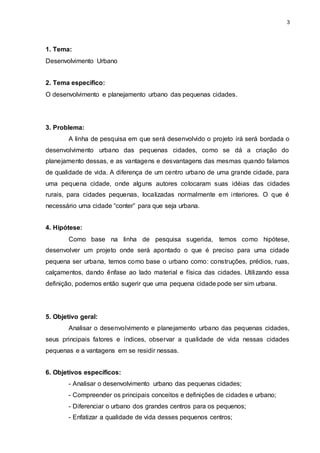 3 
1. Tema: 
Desenvolvimento Urbano 
2. Tema específico: 
O desenvolvimento e planejamento urbano das pequenas cidades. 
3. Problema: 
A linha de pesquisa em que será desenvolvido o projeto irá será bordada o 
desenvolvimento urbano das pequenas cidades, como se dá a criação do 
planejamento dessas, e as vantagens e desvantagens das mesmas quando falamos 
de qualidade de vida. A diferença de um centro urbano de uma grande cidade, para 
uma pequena cidade, onde alguns autores colocaram suas idéias das cidades 
rurais, para cidades pequenas, localizadas normalmente em interiores. O que é 
necessário uma cidade “conter” para que seja urbana. 
4. Hipótese: 
Como base na linha de pesquisa sugerida, temos como hipótese, 
desenvolver um projeto onde será apontado o que é preciso para uma cidade 
pequena ser urbana, temos como base o urbano como: construções, prédios, ruas, 
calçamentos, dando ênfase ao lado material e física das cidades. Utilizando essa 
definição, podemos então sugerir que uma pequena cidade pode ser sim urbana. 
5. Objetivo geral: 
Analisar o desenvolvimento e planejamento urbano das pequenas cidades, 
seus principais fatores e índices, observar a qualidade de vida nessas cidades 
pequenas e a vantagens em se residir nessas. 
6. Objetivos específicos: 
- Analisar o desenvolvimento urbano das pequenas cidades; 
- Compreender os principais conceitos e definições de cidades e urbano; 
- Diferenciar o urbano dos grandes centros para os pequenos; 
- Enfatizar a qualidade de vida desses pequenos centros; 
 