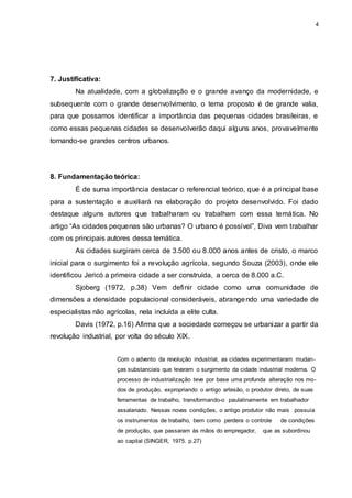 4 
7. Justificativa: 
Na atualidade, com a globalização e o grande avanço da modernidade, e 
subsequente com o grande desenvolvimento, o tema proposto é de grande valia, 
para que possamos identificar a importância das pequenas cidades brasileiras, e 
como essas pequenas cidades se desenvolverão daqui alguns anos, provavelmente 
tornando-se grandes centros urbanos. 
8. Fundamentação teórica: 
É de suma importância destacar o referencial teórico, que é a principal base 
para a sustentação e auxiliará na elaboração do projeto desenvolvido. Foi dado 
destaque alguns autores que trabalharam ou trabalham com essa temática. No 
artigo “As cidades pequenas são urbanas? O urbano é possível”, Diva vem trabalhar 
com os principais autores dessa temática. 
As cidades surgiram cerca de 3.500 ou 8.000 anos antes de cristo, o marco 
inicial para o surgimento foi a revolução agrícola, segundo Souza (2003), onde ele 
identificou Jericó a primeira cidade a ser construída, a cerca de 8.000 a.C. 
Sjoberg (1972, p.38) Vem definir cidade como uma comunidade de 
dimensões a densidade populacional consideráveis, abrangendo uma variedade de 
especialistas não agrícolas, nela incluída a elite culta. 
Davis (1972, p.16) Afirma que a sociedade começou se urbanizar a partir da 
revolução industrial, por volta do século XIX. 
Com o advento da revolução industrial, as cidades experimentaram mudan-ças 
substanciais que levaram o surgimento da cidade industrial moderna. O 
processo de industrialização teve por base uma profunda alteração nos mo-dos 
de produção, expropriando o antigo artesão, o produtor direto, de suas 
ferramentas de trabalho, transformando-o paulatinamente em trabalhador 
assalariado. Nessas novas condições, o antigo produtor não mais possuía 
os instrumentos de trabalho, bem como perdera o controle de condições 
de produção, que passaram às mãos do empregador, que as subordinou 
ao capital (SINGER, 1975. p.27) 
 