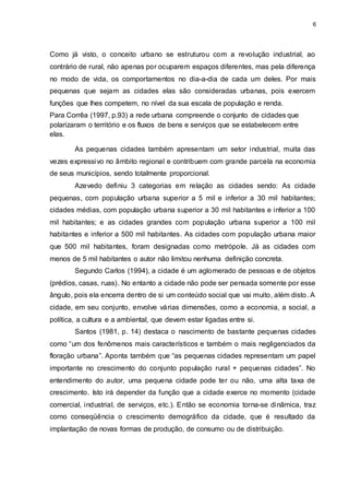 6 
Como já visto, o conceito urbano se estruturou com a revolução industrial, ao 
contrário de rural, não apenas por ocuparem espaços diferentes, mas pela diferença 
no modo de vida, os comportamentos no dia-a-dia de cada um deles. Por mais 
pequenas que sejam as cidades elas são consideradas urbanas, pois exercem 
funções que lhes competem, no nível da sua escala de população e renda. 
Para Corrêa (1997, p.93) a rede urbana compreende o conjunto de cidades que 
polarizaram o território e os fluxos de bens e serviços que se estabelecem entre 
elas. 
As pequenas cidades também apresentam um setor industrial, muita das 
vezes expressivo no âmbito regional e contribuem com grande parcela na economia 
de seus municípios, sendo totalmente proporcional. 
Azevedo definiu 3 categorias em relação as cidades sendo: As cidade 
pequenas, com população urbana superior a 5 mil e inferior a 30 mil habitantes; 
cidades médias, com população urbana superior a 30 mil habitantes e inferior a 100 
mil habitantes; e as cidades grandes com população urbana superior a 100 mil 
habitantes e inferior a 500 mil habitantes. As cidades com população urbana maior 
que 500 mil habitantes, foram designadas como metrópole. Já as cidades com 
menos de 5 mil habitantes o autor não limitou nenhuma definição concreta. 
Segundo Carlos (1994), a cidade é um aglomerado de pessoas e de objetos 
(prédios, casas, ruas). No entanto a cidade não pode ser pensada somente por esse 
ângulo, pois ela encerra dentro de si um conteúdo social que vai muito, além disto. A 
cidade, em seu conjunto, envolve várias dimensões, como a economia, a social, a 
política, a cultura e a ambiental, que devem estar ligadas entre si. 
Santos (1981, p. 14) destaca o nascimento de bastante pequenas cidades 
como “um dos fenômenos mais característicos e também o mais negligenciados da 
floração urbana”. Aponta também que “as pequenas cidades representam um papel 
importante no crescimento do conjunto população rural + pequenas cidades”. No 
entendimento do autor, uma pequena cidade pode ter ou não, uma alta taxa de 
crescimento. Isto irá depender da função que a cidade exerce no momento (cidade 
comercial, industrial, de serviços, etc.). Então se economia torna-se dinâmica, traz 
como conseqüência o crescimento demográfico da cidade, que é resultado da 
implantação de novas formas de produção, de consumo ou de distribuição. 
 