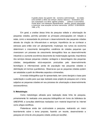 7 
A gestão urbana visa garantir não somente a administração da cidade, 
como também a oferta dos serviços urbanos básicos e necessários para 
que a população e os vários agentes privados, públicos e comunitários, 
muitas vezes com interesses diametralmente opostos, possam desenvolver 
e maximizar suas vocações de forma harmoniosa. (ACIOLY E DAVIDSON 
1998, p.75) 
Em geral, a analise dessa linha de pesquisa voltada a urbanização de 
pequenas cidades, permitiu perceber as principais preocupações em relação a 
estas, como a necessidade de promover o desenvolvimento das pequenas cidades 
através da criação de infra-estrutura e serviços; importância de se conhecer a 
estrutura para então criar um planejamento; mudanças nos rumos da economia 
determinam o crescimento demográfico; existência de cidades pequenas que 
vivenciaram um processo de crescimento demográfico face ao desenvolvimento 
industrial e o aumento econômico decorrente da modernização agrícola; importância 
dos serviços dessas pequenas cidades; vantagens e desvantagens das pequenas 
cidades; desigualdades sócio-espaciais produzidas pelo desenvolvimento 
tecnológico e informacional; perda de população nas pequenas cidades e 
delimitação em termos quantitativos. Observa-se que as pequenas cidades podem 
ser estudadas a partir de diferentes aspectos e dimensões. 
A revisão bibliográfica que foi apresentada, tem como desígnio a base para 
sustentação e auxilio para que seja realizado esse projeto de pesquisa com o tema 
subjetivo as pequenas cidades em seu processo de urbanização e desenvolvimento 
socioeconômico. 
9. Metodologia: 
Como metodologia utilizada para realização desta linha de pesquisa, 
primeiramente foi realizada uma pesquisa bibliográfica em livros da biblioteca da 
UNESPAR, e consultas eletrônicas realizadas com material disponível na internet 
como artigos científicos. 
Pretende-se ainda dar continuidade a pesquisa, realizando um maior 
levantamento sobre o tema proposto, fazendo um recorte, desenvolvendo a 
pesquisa em cima de uma pequena cidade, ainda por escolher. 
 