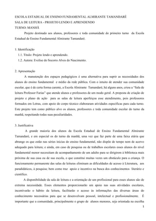 1
ESCOLA ESTADUAL DE ENSINO FUNDAMENTAL ALMIRANTE TAMANDARÉ
SALA DE LEITURA - PROJETO LENDO E APRENDENDO
TURNO: MANHÃ
Projeto destinado aos alunos, professores e toda comunidade do primeiro turno da Escola
Estadual de Ensino Fundamental Almirante Tamandaré.
1. Identificação
1.1. Título: Projeto lendo e aprendendo.
1.2. Autora: Evelise do Socorro Alves do Nascimento.
2. Apresentação
A manutenção dos espaços pedagógicos é uma alternativa para suprir as necessidades dos
alunos do ensino fundamental e médio da rede pública. Com o intuito de atender sua comunidade
escolar, que é de certa forma carente, a Escola Almirante Tamandaré, há alguns anos, criou a “Sala de
leitura Professor Farias” que atende alunos e professores de um modo geral. A proposta de criação de
projeto e plano de ação para as salas de leitura aperfeiçoa esse atendimento, pois professores
formados em Letras, com apoio do corpo técnico elaboraram atividades específicas para cada turno.
Este projeto tem como público alvo os alunos, professores e toda comunidade escolar do turno da
manhã, respeitando todas suas peculiaridades.
3. Justificativa
A grande maioria dos alunos da Escola Estadual de Ensino Fundamental Almirante
Tamandaré, e em especial os do turno da manhã, uma vez que faz parte de uma faixa etária que
abrange os que estão nas séries inicias do ensino fundamental, não dispõe de tempo nem de acervo
adequado para leitura; e ainda, em caso de pesquisa ou de trabalhos escolares esses alunos do nível
fundamental menor necessitam de acompanhamento de um adulto para se dirigirem à biblioteca mais
próxima de sua casa ou de sua escola, o que constitui muitas vezes um obstáculo para a criança. O
funcionamento permanente das salas de leituras eliminam as dificuldades de acesso à Literatura, aos
paradidáticos, à pesquisa; bem como traz apoio e incentivo na busca dos conhecimentos literário e
científico.
A disponibilidade da sala de leitura e a orientação de um profissional para esses alunos são de
extrema necessidade. Esses elementos proporcionarão um apoio nas suas atividades escolares,
incentivarão o hábito da leitura, facilitarão o acesso às informações das diversas áreas do
conhecimento necessárias para que se desenvolvam pessoal, intelectual e profissionalmente. É
importante que a comunidade, principalmente o grupo de alunos menores, seja orientada na escolha
 