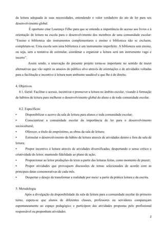 2
da leitura adequada às suas necessidades, entendendo o valor verdadeiro do ato de ler para seu
desenvolvimento global.
É oportuno citar Lourenço Filho para que se entenda a importância do acesso aos livros e à
orientação de leitura na escola para o desenvolvimento dos membros de uma comunidade escolar:
“Ensino e biblioteca são instrumentos complementares e ensino e biblioteca não se excluem,
completam-se. Uma escola sem uma biblioteca é um instrumento imperfeito. A biblioteca sem ensino,
ou seja, sem a tentativa de estimular, coordenar e organizar a leitura será um instrumento vago e
incerto”.
Assim sendo, a renovação do presente projeto torna-se importante no sentido de trazer
alternativas que vão suprir os anseios do público alvo através de orientações e de atividades voltadas
para a facilitação e incentivo à leitura num ambiente saudável e que lhe é de direito.
4. Objetivos
4.1. Geral: Facilitar o acesso, incentivar e promover a leitura no âmbito escolar, visando à formação
de hábitos de leitura para melhorar o desenvolvimento global do aluno e de toda comunidade escolar.
4.2. Específicos:
• Disponibilizar o acervo da sala de leitura para alunos e toda comunidade escolar;
• Conscientizar a comunidade escolar da importância de ler para o desenvolvimento
sociocultural;
• Oferecer, a título de empréstimo, as obras da sala de leitura;
• Estimular o desenvolvimento do hábito de leitura através de atividades dentro e fora da sala de
leitura;
• Propor incentivo à leitura através de atividades diversificadas, despertando o senso crítico e
criatividade do leitor; mantendo fidelidade ao plano de ação;
• Proporcionar ao leitor produções de texto a partir das leituras feitas, como momento de prazer;
• Propor atividades que provoquem discussões de temas selecionados de acordo com as
principais datas comemorativas de cada mês.
• Despertar o desejo de transformar a realidade por meio/ a partir da prática leitura e da escrita.
5. Metodologia
Após a divulgação da disponibilidade da sala de leitura para a comunidade escolar do primeiro
turno, espera-se que alunos de diferentes classes, professores ou servidores compareçam
espontaneamente ao espaço pedagógico e participem das atividades propostas pelo profissional
responsável ou proponham atividades.
 
