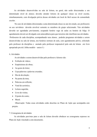 3
As atividades desenvolvidas na sala de leitura, no geral, não serão direcionadas a um
determinado nível de alunos; deverão atender leitores de qualquer classe ou nível escolar,
simultaneamente, com divulgação prévia dessas atividades em local de fácil acesso da comunidade
escolar.
No caso de atividades direcionadas a uma determinada classe ou ano de estudo, aos professores
ou aos servidores deverão envolver somente os membros do grupo selecionado. Tais atividades
deverão ser agendadas previamente, ocupando horário vago de aulas ou horário de folga. O
agendamento deverá ser divulgado com antecedência para que terceiros não interfiram nas atividades.
Professores de cada disciplina, acompanhando seus alunos, poderão programar atividades a serem
desenvolvidas na sala de leitura, nos horários normais de aula, com agendamento prévio, solicitado
pelo professor da disciplina e anotado pelo professor responsável pela sala de leitura em livro
apropriado pra tal ( folha modelo – anexo I )
6. Atividades
As atividades a serem desenvolvidas pelo professor e leitores são:
 Exibição de vídeos;
 Empréstimos de obras;
 Ao gosto do leitor;
 Caça-palavras e palavras cruzadas;
 Dia de devolução;
 Na ponta da rima;
 Palavras em reflexão;
 Varal do acróstico;
 Leitura sugerida;
 Livro de visitas;
 O ponto do conto;
 Mural.
Observação: Todas essas atividades estão descritas no Plano de Ação que acompanha este
projeto.
7. Cronograma de atividades
As atividades previstas para a sala de leitura deverão obedecer ao cronograma expresso no
Plano de Ação vinculado a este documento.
 