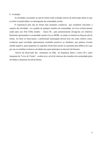 4
8. Avaliação
As atividades executadas na sala de leitura serão avaliadas através da observação direta no que
se refere à receptividade e ao desempenho da comunidade escolar.
O responsável pela sala de leitura fará anotações avaliativas que considerar relevantes a
respeito das atividades ou a pedido de qualquer membro da comunidade, em livro exclusivamente
usado para esse fim( Folha modelo – Anexo II) , para posteriormente divulga-las em relatórios
bimestrais apresentados à comunidade escolar e/ou ao SIEBE, ou ainda, na internet no blog da sala de
leitura. Ao fazer as observações, o profissional encarregado deverá levar em conta critérios como:
evidenciar quais atividades apresentaram resultados positivos ou imediatos, que práticas tiveram
sentido negativo, quais propostas ou sugestões foram bem aceitas ou rejeitadas pelo público alvo que
por sua vez também avaliará as atividades das quais participou no decorrer do bimestre.
Através da observação das assinaturas na folha de frequência diária ( Anexo III ), parte
integrante do “Livro de Visitas”, avaliar-se-á o nível de interesse dos membros da comunidade pelas
atividades e propostas da sala de leitura.
 