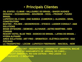 OIL STATES - CLIMAR - VALLOUREC DO BRASIL - BAKER HUGHES
DENADAI – OCEANEERING – BOURBOM – VICEL – PROINSP - FUGRO
BRASIL
LUPATECH OIL E GAS - ONE SUBSEA (CAMERON )– ALIANZZA - SINAL
CONSTRUTORA
BEXTRÓ – POLIMIX – GEOSERVICES – ETESCO - LADDER CONSULT - A&B
SOLUTIONS
BRAM OFFSHORE – SIEMENS – ALFANAVE - ASTRO MARÍTIMA - SIEN
CONSUB
RESORT HOTEL BLUE TREE - SODEXO DO BRASIL - LATINA DO BRASIL -
HYDRA ALPHARD
AIRES SOLUTIONS - ART FRIO – BRIMATECH - ELÉTRICA SANTOS - IGUI
PISCINAS
LC TRANSPETRO – LOCOM - LUPATECH FIBERWARE – MACSEAL - NEW
TEMPER
PLIMSOLL – RENTCONT – REEFERTECH – ODEBRECHT AMBIENTAL MACAÉ
– ESAC (ESTAÇÃO DE SANEAMENTO DE ARRAIAL DO CABO) –
ODEBRECHT AMBIENTAL RIO DAS OSTRAS – PRÓ LAGOS – LC
RESTAURANTE – C INOVATION
• Principais Clientes
 