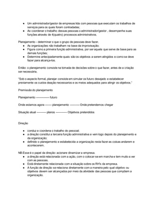 ● Um administrador/gestor de empresas lida com pessoas que executam os trabalhos de
serviços para os quais foram contradadas;
● Ao coordenar o trabalho dessas pessoas o administrador/gestor , desempenha suas
funções através de 4(quatro) processos administrativos.
Planejamento - determinar o que o grupo de pessoas deve fazer.
● As organizações não trabalham na base da improvisação;
● Figura como a primeira função administrativa, por ser aquela que serve de base para as
demais funções;
● Determine antecipadamente quais são os objetivos a serem atingidos e como se deve
fazer para alcança-los.
Então: o planejamento consiste na tomada de decisões sobre o que fazer, antes de a criação
ser necessária.
“Sob o aspecto formal, planejar consiste em simular os futuro desejado e estabelecer
previamente os custos deação necessarios e os meios adequados para atingir os objetivos.”
Premissão do planejamento
Planejamento -------------- futuro
Onde estamos agora ------- planejamento ---------- Onde pretendemos chegar
Situação atual ---------- planos ------------ Objetivos pretendidos
Direção
● conduz e coordena o trabalho do pessoal;
● a direção constitui a terceira função administrativa e vem logo depois do planejamento e
da organização;
● definido o planejamento e estabelecida a organização resta fazer as coisas andarem e
acontecerem.
NB:Esse é o papel da direção: acionare dinamizar a empresa.
● a direção está relacionada com a ação, com o colocar-se em marcha e tem muito a ver
com as pessoas.
● Está diretamente relacionada com a situação sobre os RH’s da empresa.
● A função de direção se relaciona diretamente com a maneira pelo qual objetivo ou
objetivos devem ser alcançados por meio da atividade das pessoas que compõem a
organização.
 