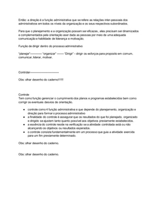 Então: a direção é a função administrativa que se refere as relações inter-pessoais dos
administrativos em todos os níveis da organização e os seus respectivos subordinados.
Para que o planejamento e a organização possam ser eficazes , eles precisam ser dinamizados
e complementados pela orientação aser dada as pessoas por meio de uma adequada
comunicação e habilidade de liderança e motivação.
Função de dirigir dentro do processo administrativo
“planejar”------------ “organizar” ------- “Dirigir” - dirigir os esforços para proposito em comum,
comunicar, liderar, motivar.
Controlar------------------------------
Obs: olhar desenho do caderno!!!!!!
Controle
Tem como função gerenciar o cumprimento dos planos e programas estabelecidos bem como
corrigir os eventuais desvios de orientação.
● controle como 4 função administrativa e que depende do planejamento, organização e
direção para formar o processo administrativo
● a finalidade do controle é assegurar que os resultados do que foi planejado, organizado
e dirigido se ajustem tanto quanto possível aos objetivos previamente estabelecidos.
● a essência do controle reside na verificação se a atividade controlada está ou não
alcançando os objetivos ou resultados esperados.
● o controle consiste fundamentalmente em um processo que guia a atividade exercida
para um fim previamente determinado.
Obs: olhar desenho do caderno.
Obs: olhar desenho do caderno.
 