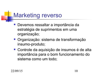 22/09/15 10
Marketing reverso
 Devemos ressaltar a importância da
estratégia de suprimentos em uma
organização;
 Organização: sistema de transformação
insumo-produto;
 Controle da aquisição de insumos é de alta
importância para o bom funcionamento do
sistema como um todo;
 