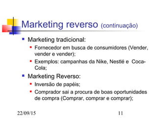 22/09/15 11
Marketing reverso (continuação)
 Marketing tradicional:
 Fornecedor em busca de consumidores (Vender,
vender e vender);
 Exemplos: campanhas da Nike, Nestlé e Coca-
Cola;
 Marketing Reverso:
 Inversão de papéis;
 Comprador sai a procura de boas oportunidades
de compra (Comprar, comprar e comprar);
 