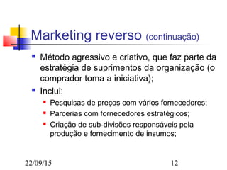 22/09/15 12
Marketing reverso (continuação)
 Método agressivo e criativo, que faz parte da
estratégia de suprimentos da organização (o
comprador toma a iniciativa);
 Inclui:
 Pesquisas de preços com vários fornecedores;
 Parcerias com fornecedores estratégicos;
 Criação de sub-divisões responsáveis pela
produção e fornecimento de insumos;
 