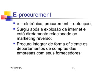 22/09/15 13
E-procurement
 e = eletrônico, procurement = obtençao;
 Surgiu após a explosão da internet e
está diretamente relacionado ao
marketing reverso;
 Procura integrar de forma eficiente os
departamentos de compras das
empresas com seus fornecedores;
 