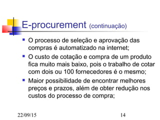 22/09/15 14
E-procurement (continuação)
 O processo de seleção e aprovação das
compras é automatizado na internet;
 O custo de cotação e compra de um produto
fica muito mais baixo, pois o trabalho de cotar
com dois ou 100 fornecedores é o mesmo;
 Maior possibilidade de encontrar melhores
preços e prazos, além de obter redução nos
custos do processo de compra;
 