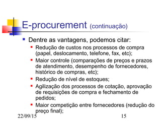 22/09/15 15
E-procurement (continuação)
 Dentre as vantagens, podemos citar:
 Redução de custos nos processos de compra
(papel, deslocamento, telefone, fax, etc);
 Maior controle (comparações de preços e prazos
de atendimento, desempenho de fornecedores,
histórico de compras, etc);
 Redução de nível de estoques;
 Agilização dos processos de cotação, aprovação
de requisições de compra e fechamento de
pedidos;
 Maior competição entre fornecedores (redução do
preço final);
 