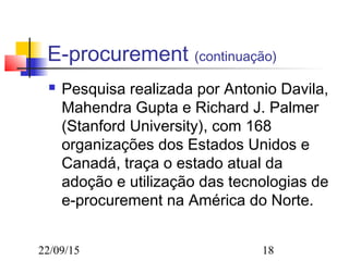 22/09/15 18
E-procurement (continuação)
 Pesquisa realizada por Antonio Davila,
Mahendra Gupta e Richard J. Palmer
(Stanford University), com 168
organizações dos Estados Unidos e
Canadá, traça o estado atual da
adoção e utilização das tecnologias de
e-procurement na América do Norte.
 