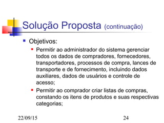 22/09/15 24
Solução Proposta (continuação)
 Objetivos:
 Permitir ao administrador do sistema gerenciar
todos os dados de compradores, fornecedores,
transportadores, processos de compra, lances de
transporte e de fornecimento, incluindo dados
auxiliares, dados de usuários e controle de
acesso;
 Permitir ao comprador criar listas de compras,
constando os itens de produtos e suas respectivas
categorias;
 