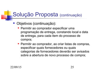 22/09/15 25
Solução Proposta (continuação)
 Objetivos (continuação):
 Permitir ao comprador especificar uma
programação de entrega, constando local e data
de entrega, para cada item do processo de
compra;
 Permitir ao comprador, ao criar listas de compras,
especificar quais fornecedores ou quais
categorias de fornecedores deverão ser avisados
sobre a abertura de novo processo de compra;
 
