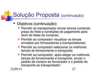 22/09/15 27
Solução Proposta (continuação)
 Objetivos (continuação):
 Permitir ao transportador enviar lances contendo
preço do frete e condições de pagamento para
itens de listas de compras;
 Permitir ao comprador visualizar os lances
enviados por fornecedores e transportadores;
 Permitir ao comprador selecionar os melhores
lances de fornecimento e transporte;
 Permitir ao comprador, após eleger os melhores
lances de fornecimento e transporte, enviar o
pedido de compra ao fornecedor e o pedido de
transporte ao transportador;
 