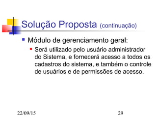22/09/15 29
Solução Proposta (continuação)
 Módulo de gerenciamento geral:
 Será utilizado pelo usuário administrador
do Sistema, e fornecerá acesso a todos os
cadastros do sistema, e também o controle
de usuários e de permissões de acesso.
 