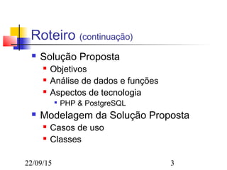22/09/15 3
Roteiro (continuação)
 Solução Proposta
 Objetivos
 Análise de dados e funções
 Aspectos de tecnologia

PHP & PostgreSQL
 Modelagem da Solução Proposta
 Casos de uso
 Classes
 