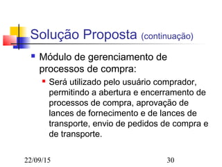 22/09/15 30
Solução Proposta (continuação)
 Módulo de gerenciamento de
processos de compra:
 Será utilizado pelo usuário comprador,
permitindo a abertura e encerramento de
processos de compra, aprovação de
lances de fornecimento e de lances de
transporte, envio de pedidos de compra e
de transporte.
 