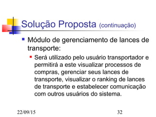 22/09/15 32
Solução Proposta (continuação)
 Módulo de gerenciamento de lances de
transporte:
 Será utilizado pelo usuário transportador e
permitirá a este visualizar processos de
compras, gerenciar seus lances de
transporte, visualizar o ranking de lances
de transporte e estabelecer comunicação
com outros usuários do sistema.
 