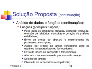 22/09/15 34
Solução Proposta (continuação)
 Análise de dados e funções (continuação):
 Funções (principais funções):

Para todas as entidades: inclusão, alteração, exclusão,
emissão de relatórios, consultas e geração de gráficos
estatísticos;

Envio de avisos de abertura e encerramento de
processos de compras;

Avisos (por e-mail) de lances vencedores para os
usuários transportadores ou fornecedores;

Envio de lances de transporte e fornecimento;

Abertura e encerramento de processos de compra;

Seleção de lances;

Obtenção de fornecedores compatíveis;
 