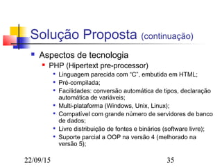 22/09/15 35
Solução Proposta (continuação)
 Aspectos de tecnologia
 PHP (Hipertext pre-processor)

Linguagem parecida com “C”, embutida em HTML;

Pré-compilada;

Facilidades: conversão automática de tipos, declaração
automática de variáveis;

Multi-plataforma (Windows, Unix, Linux);

Compatível com grande número de servidores de banco
de dados;

Livre distribuição de fontes e binários (software livre);

Suporte parcial a OOP na versão 4 (melhorado na
versão 5);
 