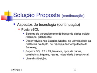 22/09/15 36
Solução Proposta (continuação)
 Aspectos de tecnologia (continuação)
 PostgreSQL

Sistema de gerenciamento de banco de dados objeto-
relacional (ORDBMS);

Desenvolvido nos Estados Unidos, na universidade da
Califórnia no depto. de Ciências da Computação de
Berkeley;

Suporta SQL 92 e 99, herança, tipos de dados,
constraints, triggers, regras, integridade transacional;

Livre distribuição;
 