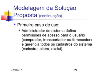 22/09/15 39
Modelagem da Solução
Proposta (continuação)
 Primeiro caso de uso:
 Administrador do sistema define
permissões de acesso para o usuário
(comprador, transportador ou fornecedor)
e gerencia todos os cadastros do sistema
(cadastra, altera, exclui).
 