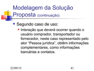 22/09/15 41
Modelagem da Solução
Proposta (continuação)
 Segundo caso de uso:
 Interação que deverá ocorrer quando o
usuário comprador, transportador ou
fornecedor, neste caso representado pelo
ator “Pessoa jurídica”, obtêm informações
complementares, como informações
bancárias e contatos.
 