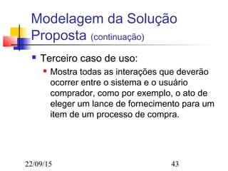 22/09/15 43
Modelagem da Solução
Proposta (continuação)
 Terceiro caso de uso:
 Mostra todas as interações que deverão
ocorrer entre o sistema e o usuário
comprador, como por exemplo, o ato de
eleger um lance de fornecimento para um
item de um processo de compra.
 
