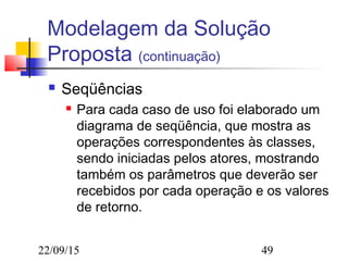 22/09/15 49
Modelagem da Solução
Proposta (continuação)
 Seqüências
 Para cada caso de uso foi elaborado um
diagrama de seqüência, que mostra as
operações correspondentes às classes,
sendo iniciadas pelos atores, mostrando
também os parâmetros que deverão ser
recebidos por cada operação e os valores
de retorno.
 